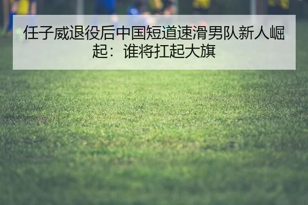 任子威退役后中国短道速滑男队新人崛起：谁将扛起大旗
